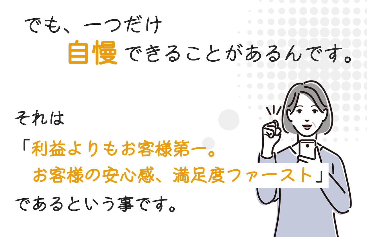 でも、一つだけ自慢できることがあります。それは「利益よりもお客様第一、お客様の安心感、満足度ファースト」ということです。