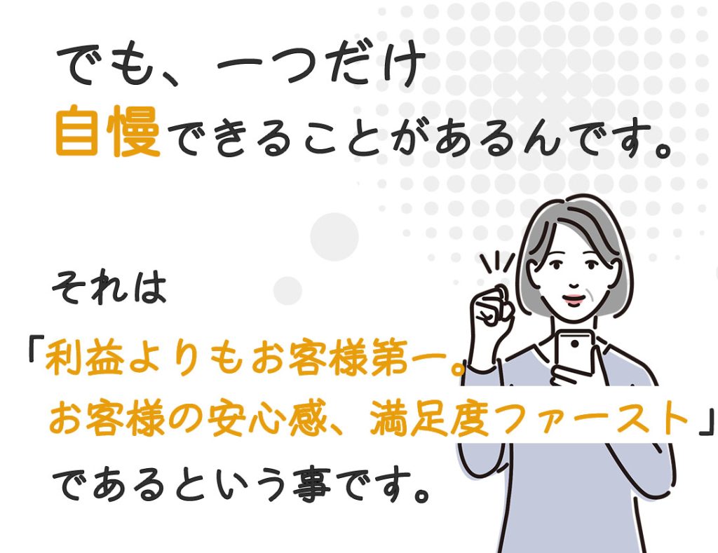 でも、一つだけ自慢できることがあります。それは「利益よりもお客様第一、お客様の安心感、満足度ファースト」ということです。